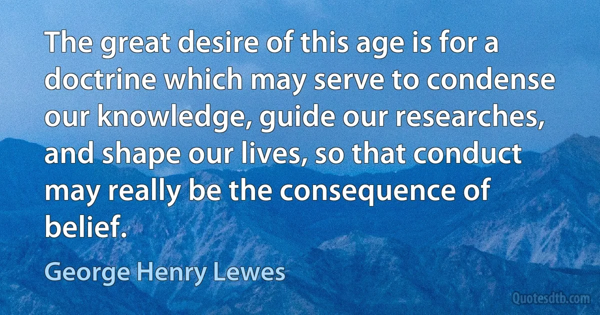 The great desire of this age is for a doctrine which may serve to condense our knowledge, guide our researches, and shape our lives, so that conduct may really be the consequence of belief. (George Henry Lewes)