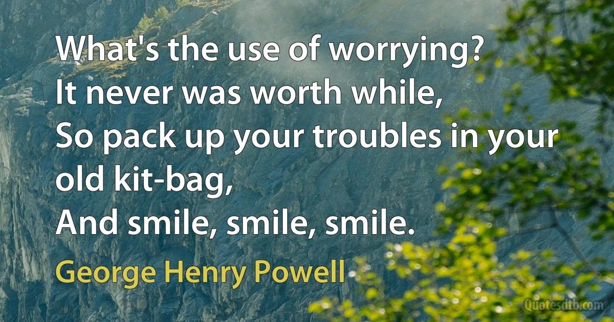 What's the use of worrying?
It never was worth while, 
So pack up your troubles in your old kit-bag,
And smile, smile, smile. (George Henry Powell)