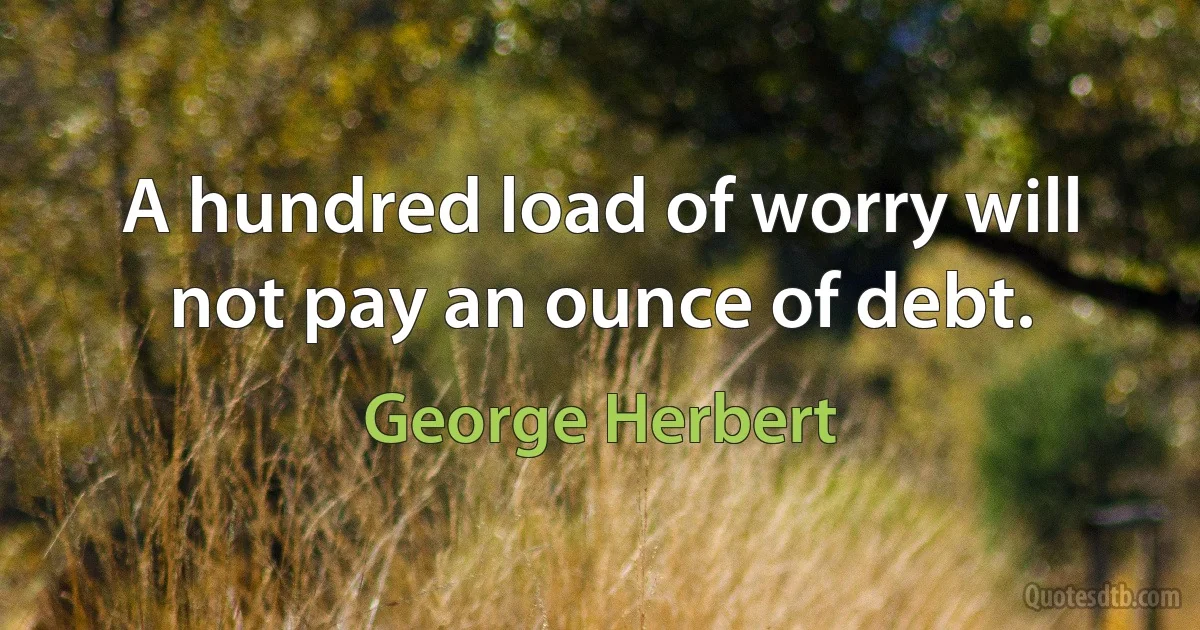 A hundred load of worry will not pay an ounce of debt. (George Herbert)