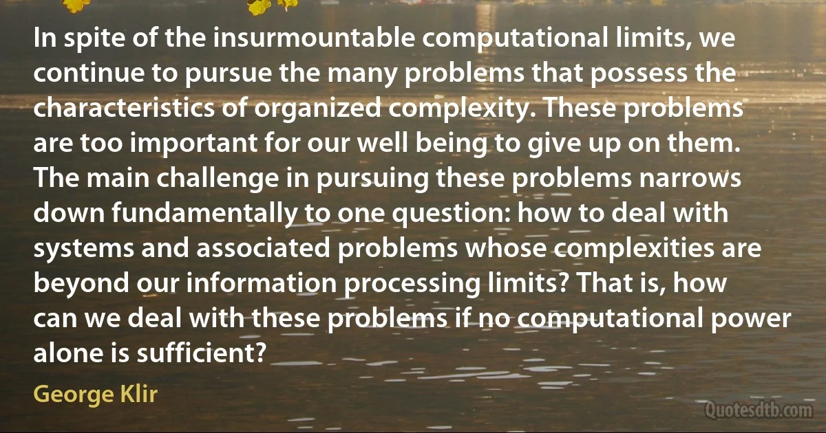 In spite of the insurmountable computational limits, we continue to pursue the many problems that possess the characteristics of organized complexity. These problems are too important for our well being to give up on them. The main challenge in pursuing these problems narrows down fundamentally to one question: how to deal with systems and associated problems whose complexities are beyond our information processing limits? That is, how can we deal with these problems if no computational power alone is sufficient? (George Klir)