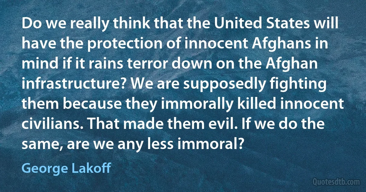 Do we really think that the United States will have the protection of innocent Afghans in mind if it rains terror down on the Afghan infrastructure? We are supposedly fighting them because they immorally killed innocent civilians. That made them evil. If we do the same, are we any less immoral? (George Lakoff)