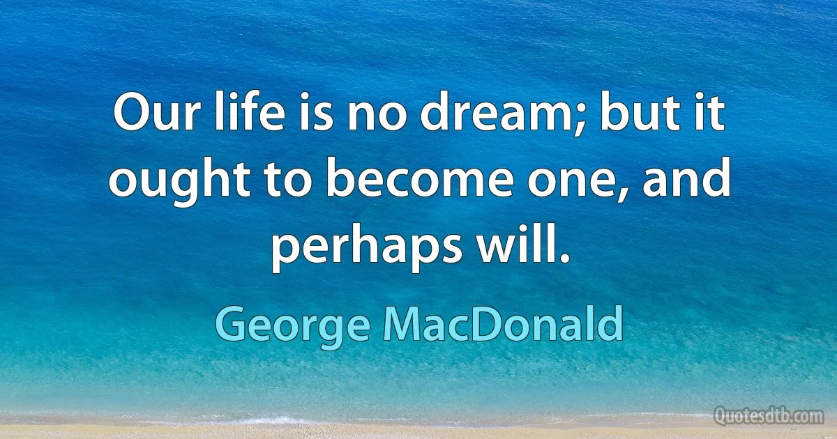 Our life is no dream; but it ought to become one, and perhaps will. (George MacDonald)