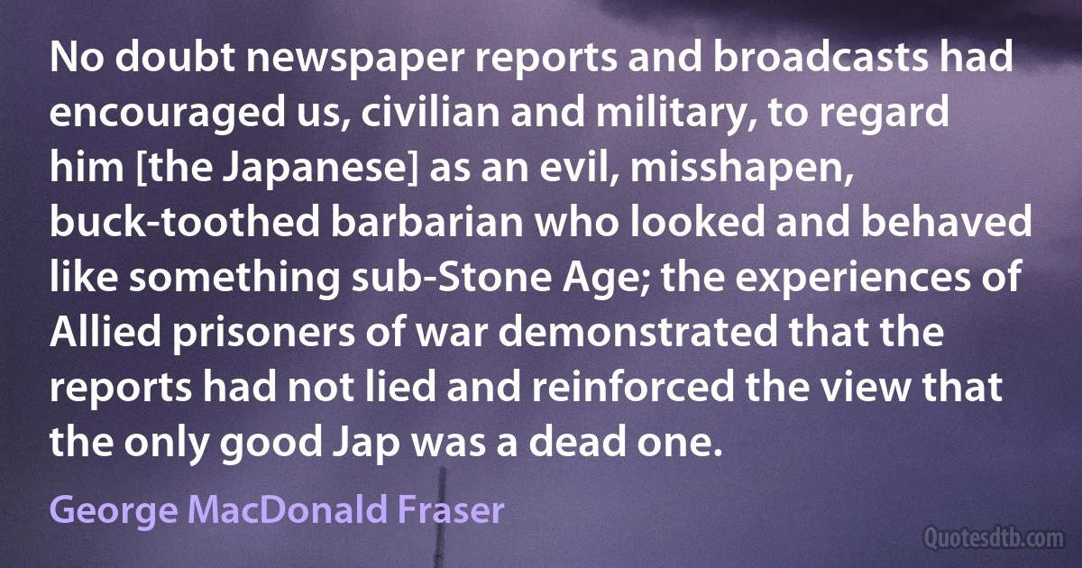 No doubt newspaper reports and broadcasts had encouraged us, civilian and military, to regard him [the Japanese] as an evil, misshapen, buck-toothed barbarian who looked and behaved like something sub-Stone Age; the experiences of Allied prisoners of war demonstrated that the reports had not lied and reinforced the view that the only good Jap was a dead one. (George MacDonald Fraser)