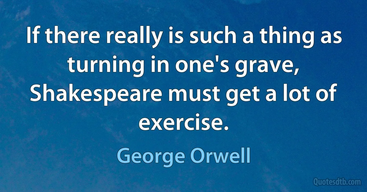 If there really is such a thing as turning in one's grave, Shakespeare must get a lot of exercise. (George Orwell)