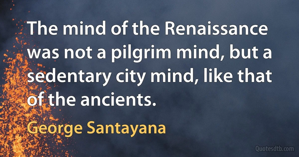 The mind of the Renaissance was not a pilgrim mind, but a sedentary city mind, like that of the ancients. (George Santayana)