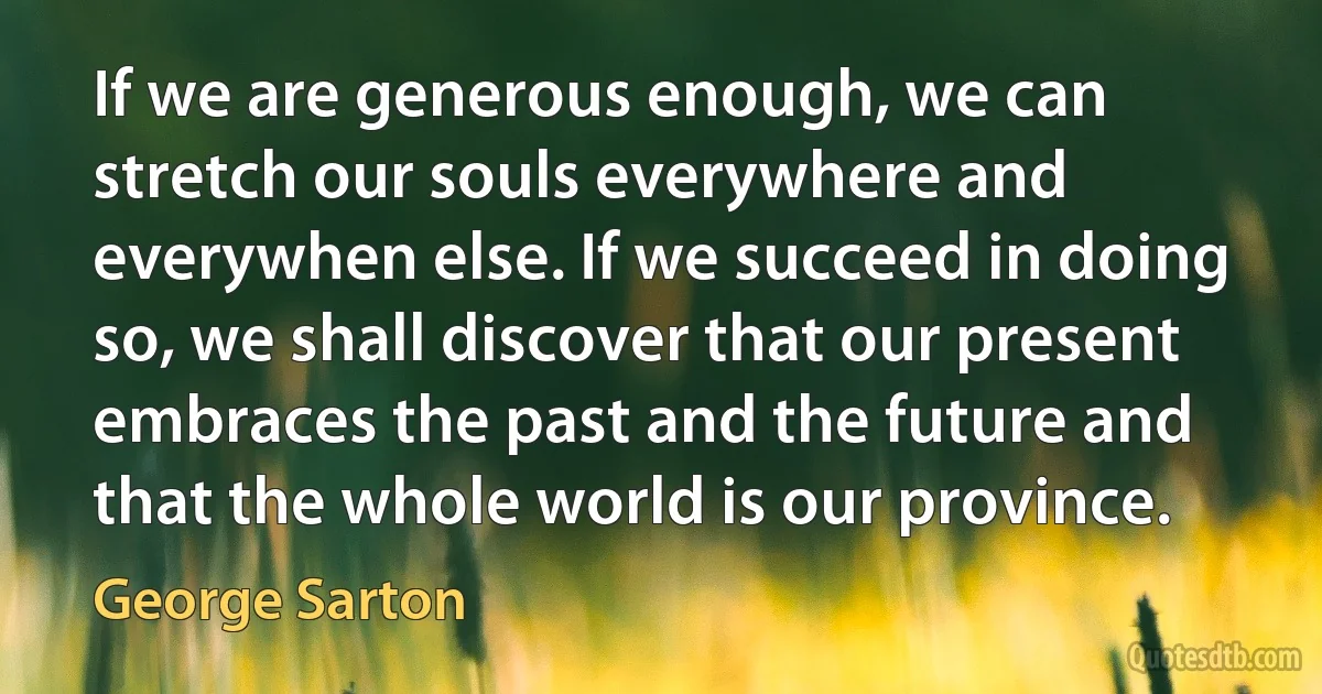 If we are generous enough, we can stretch our souls everywhere and everywhen else. If we succeed in doing so, we shall discover that our present embraces the past and the future and that the whole world is our province. (George Sarton)