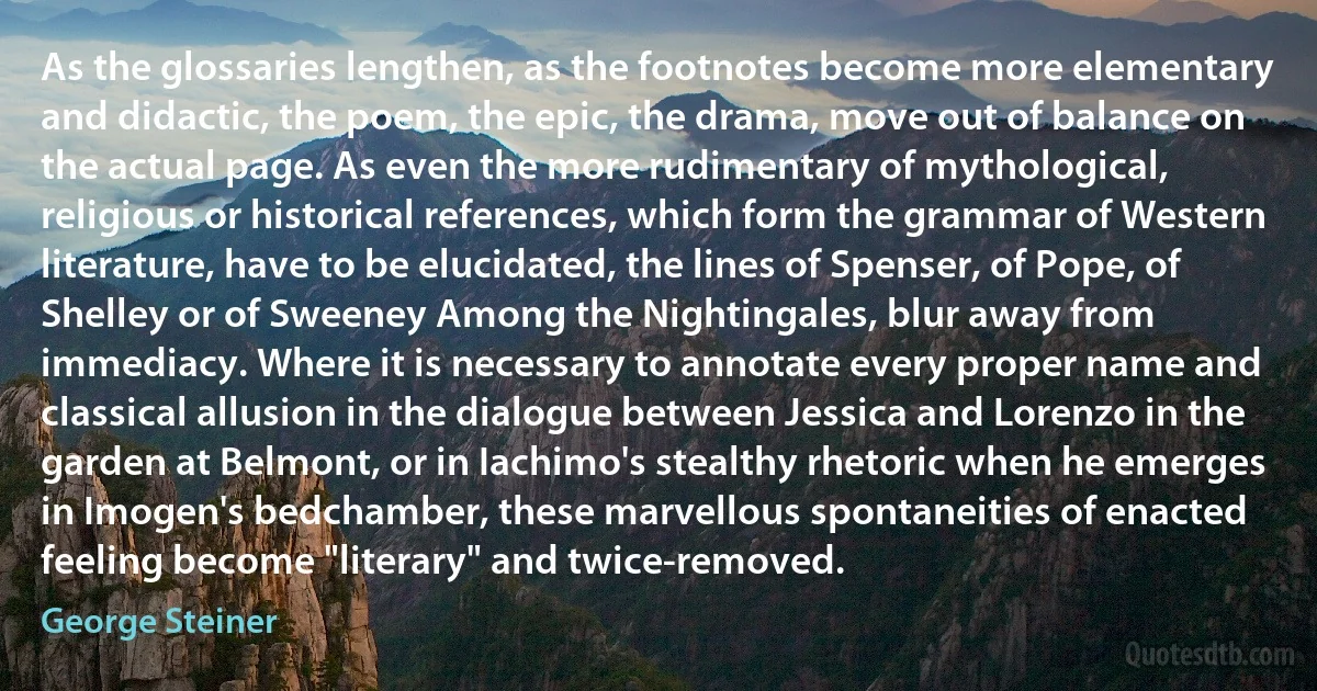 As the glossaries lengthen, as the footnotes become more elementary and didactic, the poem, the epic, the drama, move out of balance on the actual page. As even the more rudimentary of mythological, religious or historical references, which form the grammar of Western literature, have to be elucidated, the lines of Spenser, of Pope, of Shelley or of Sweeney Among the Nightingales, blur away from immediacy. Where it is necessary to annotate every proper name and classical allusion in the dialogue between Jessica and Lorenzo in the garden at Belmont, or in Iachimo's stealthy rhetoric when he emerges in Imogen's bedchamber, these marvellous spontaneities of enacted feeling become "literary" and twice-removed. (George Steiner)