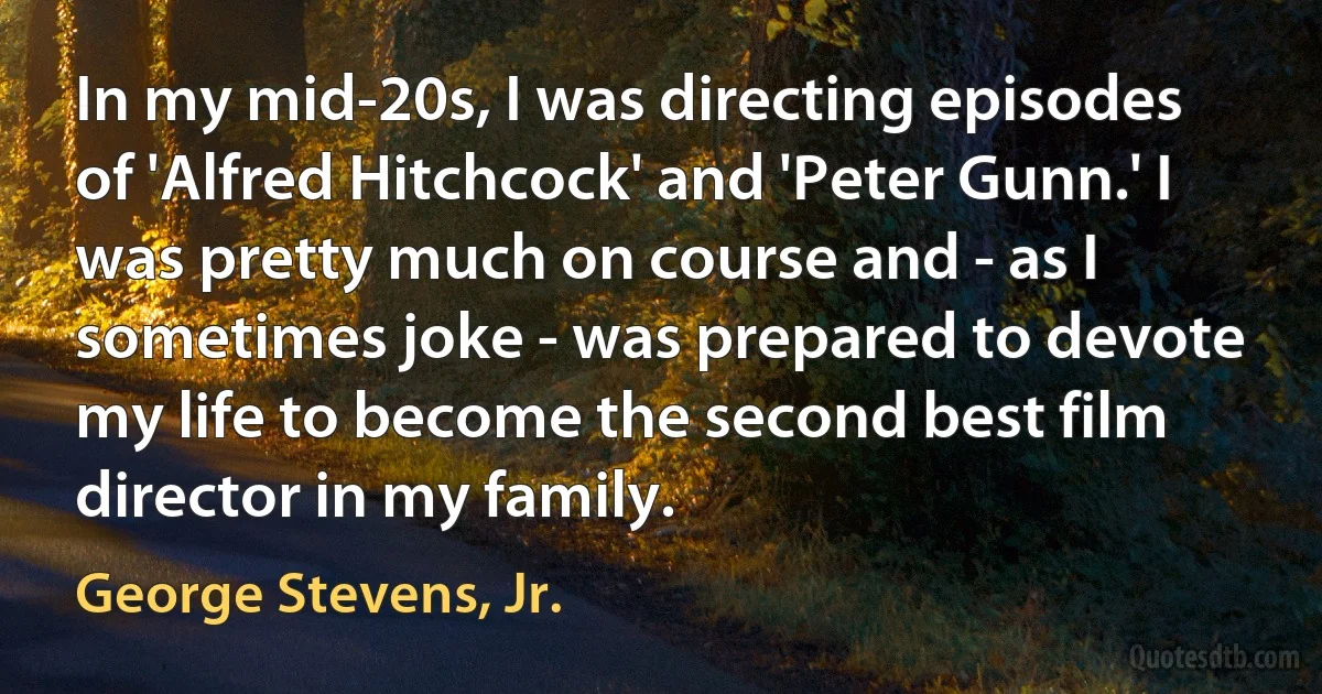 In my mid-20s, I was directing episodes of 'Alfred Hitchcock' and 'Peter Gunn.' I was pretty much on course and - as I sometimes joke - was prepared to devote my life to become the second best film director in my family. (George Stevens, Jr.)