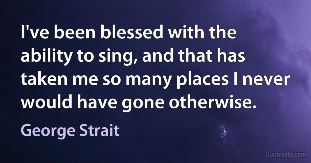 I've been blessed with the ability to sing, and that has taken me so many places I never would have gone otherwise. (George Strait)