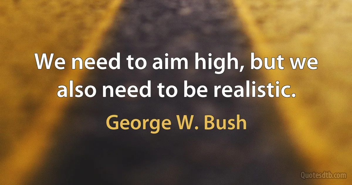 We need to aim high, but we also need to be realistic. (George W. Bush)