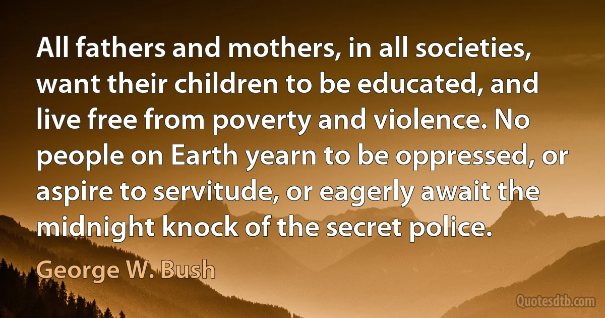 All fathers and mothers, in all societies, want their children to be educated, and live free from poverty and violence. No people on Earth yearn to be oppressed, or aspire to servitude, or eagerly await the midnight knock of the secret police. (George W. Bush)