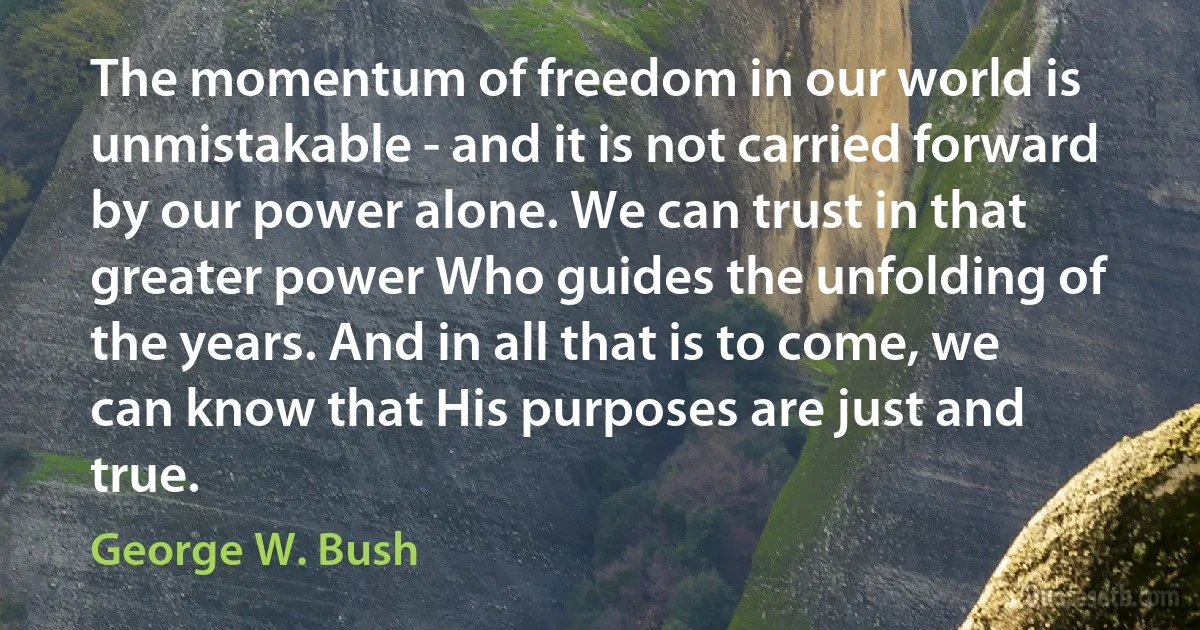 The momentum of freedom in our world is unmistakable - and it is not carried forward by our power alone. We can trust in that greater power Who guides the unfolding of the years. And in all that is to come, we can know that His purposes are just and true. (George W. Bush)