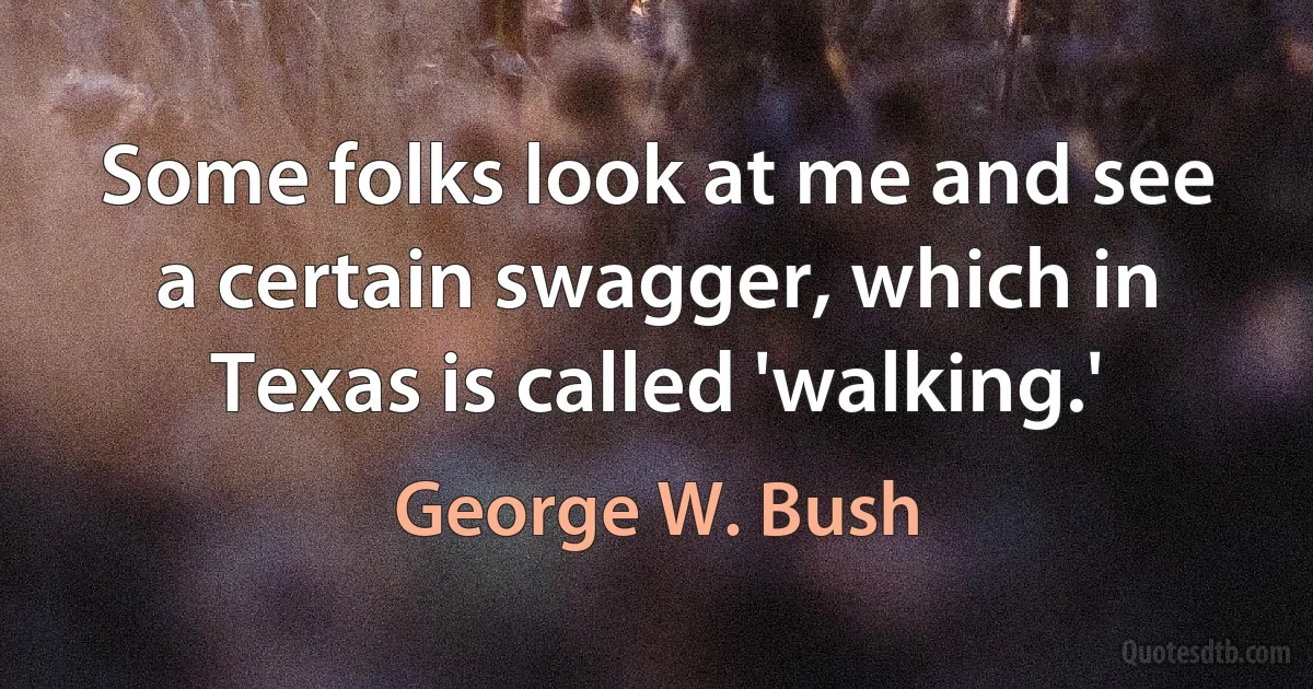 Some folks look at me and see a certain swagger, which in Texas is called 'walking.' (George W. Bush)