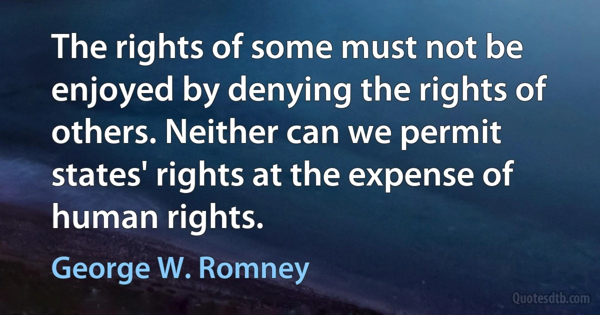 The rights of some must not be enjoyed by denying the rights of others. Neither can we permit states' rights at the expense of human rights. (George W. Romney)