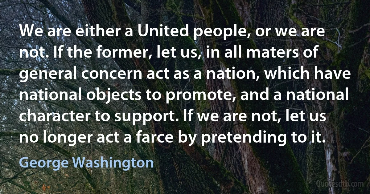 We are either a United people, or we are not. If the former, let us, in all maters of general concern act as a nation, which have national objects to promote, and a national character to support. If we are not, let us no longer act a farce by pretending to it. (George Washington)