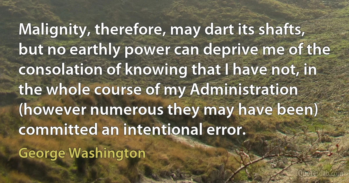 Malignity, therefore, may dart its shafts, but no earthly power can deprive me of the consolation of knowing that I have not, in the whole course of my Administration (however numerous they may have been) committed an intentional error. (George Washington)