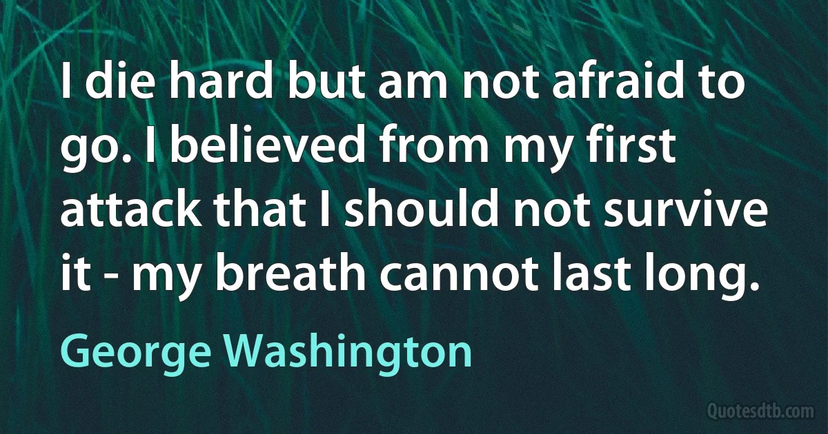 I die hard but am not afraid to go. I believed from my first attack that I should not survive it - my breath cannot last long. (George Washington)