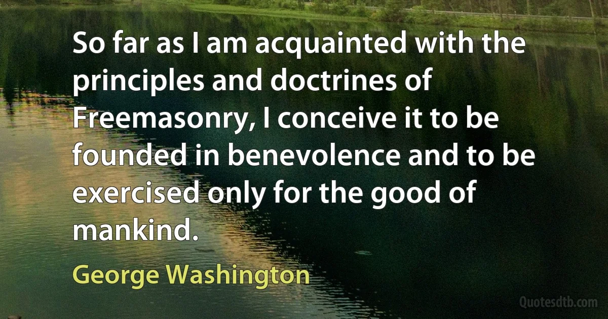 So far as I am acquainted with the principles and doctrines of Freemasonry, I conceive it to be founded in benevolence and to be exercised only for the good of mankind. (George Washington)