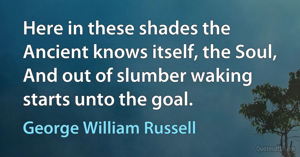 Here in these shades the Ancient knows itself, the Soul,
And out of slumber waking starts unto the goal. (George William Russell)