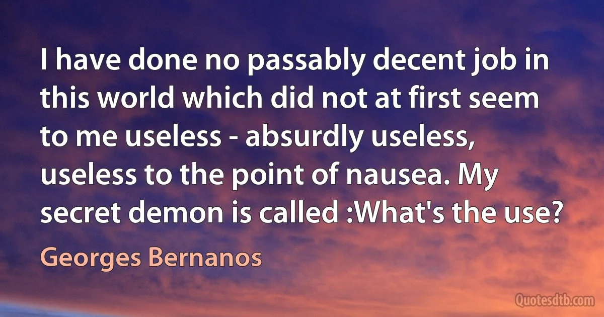 I have done no passably decent job in this world which did not at first seem to me useless - absurdly useless, useless to the point of nausea. My secret demon is called :What's the use? (Georges Bernanos)