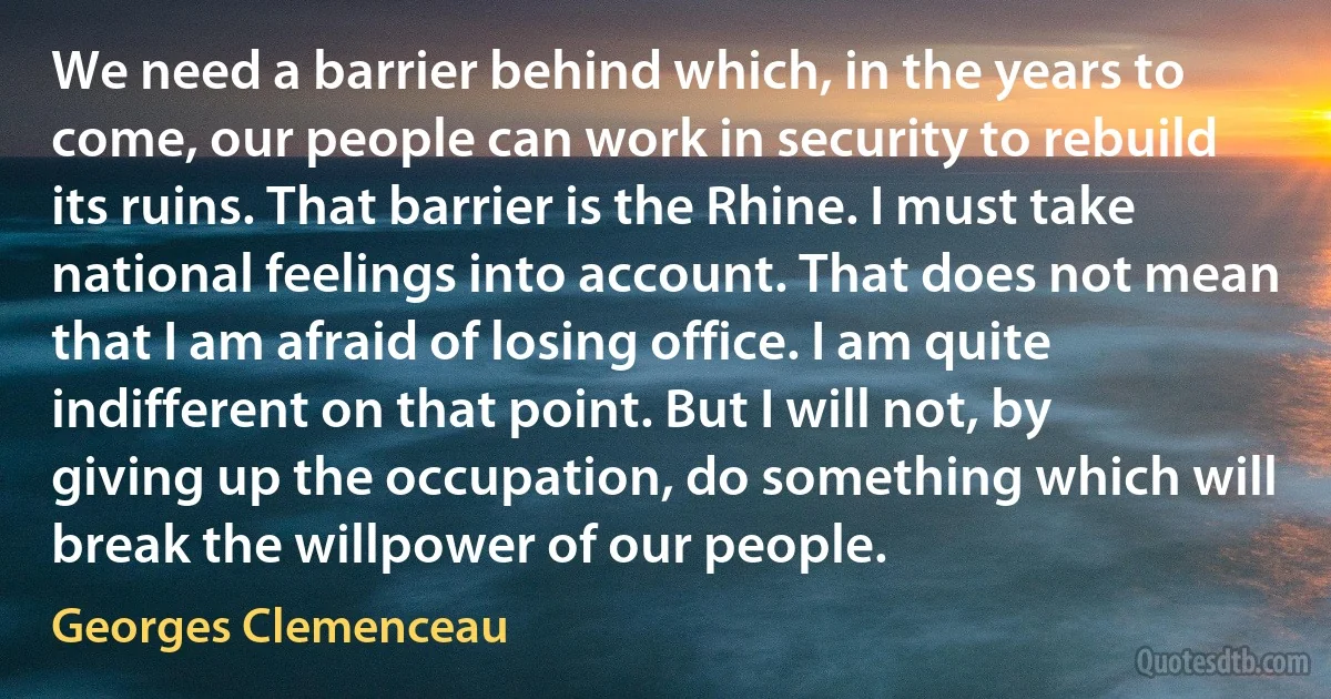 We need a barrier behind which, in the years to come, our people can work in security to rebuild its ruins. That barrier is the Rhine. I must take national feelings into account. That does not mean that I am afraid of losing office. I am quite indifferent on that point. But I will not, by giving up the occupation, do something which will break the willpower of our people. (Georges Clemenceau)