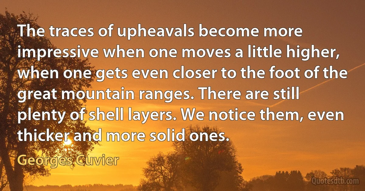 The traces of upheavals become more impressive when one moves a little higher, when one gets even closer to the foot of the great mountain ranges. There are still plenty of shell layers. We notice them, even thicker and more solid ones. (Georges Cuvier)