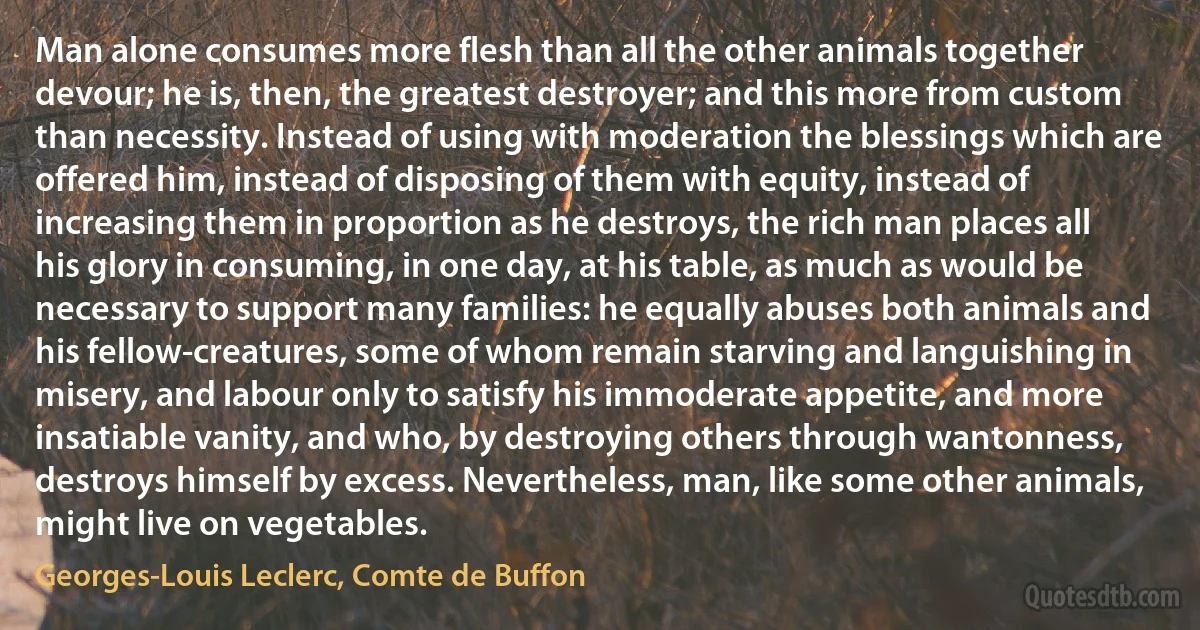 Man alone consumes more flesh than all the other animals together devour; he is, then, the greatest destroyer; and this more from custom than necessity. Instead of using with moderation the blessings which are offered him, instead of disposing of them with equity, instead of increasing them in proportion as he destroys, the rich man places all his glory in consuming, in one day, at his table, as much as would be necessary to support many families: he equally abuses both animals and his fellow-creatures, some of whom remain starving and languishing in misery, and labour only to satisfy his immoderate appetite, and more insatiable vanity, and who, by destroying others through wantonness, destroys himself by excess. Nevertheless, man, like some other animals, might live on vegetables. (Georges-Louis Leclerc, Comte de Buffon)