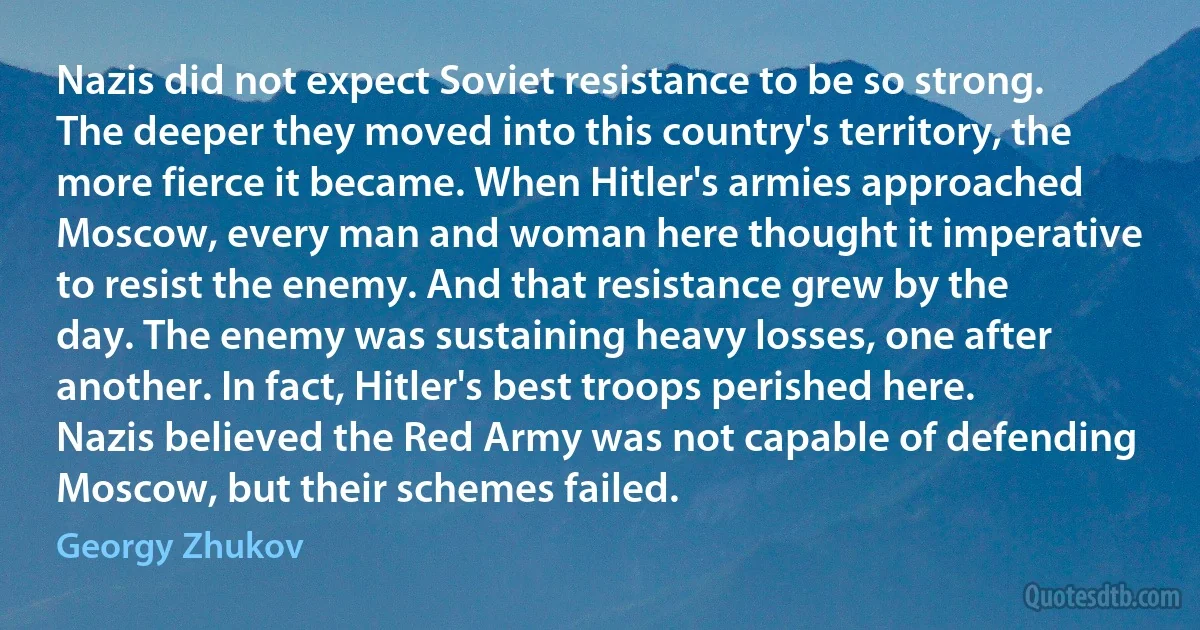 Nazis did not expect Soviet resistance to be so strong. The deeper they moved into this country's territory, the more fierce it became. When Hitler's armies approached Moscow, every man and woman here thought it imperative to resist the enemy. And that resistance grew by the day. The enemy was sustaining heavy losses, one after another. In fact, Hitler's best troops perished here. Nazis believed the Red Army was not capable of defending Moscow, but their schemes failed. (Georgy Zhukov)