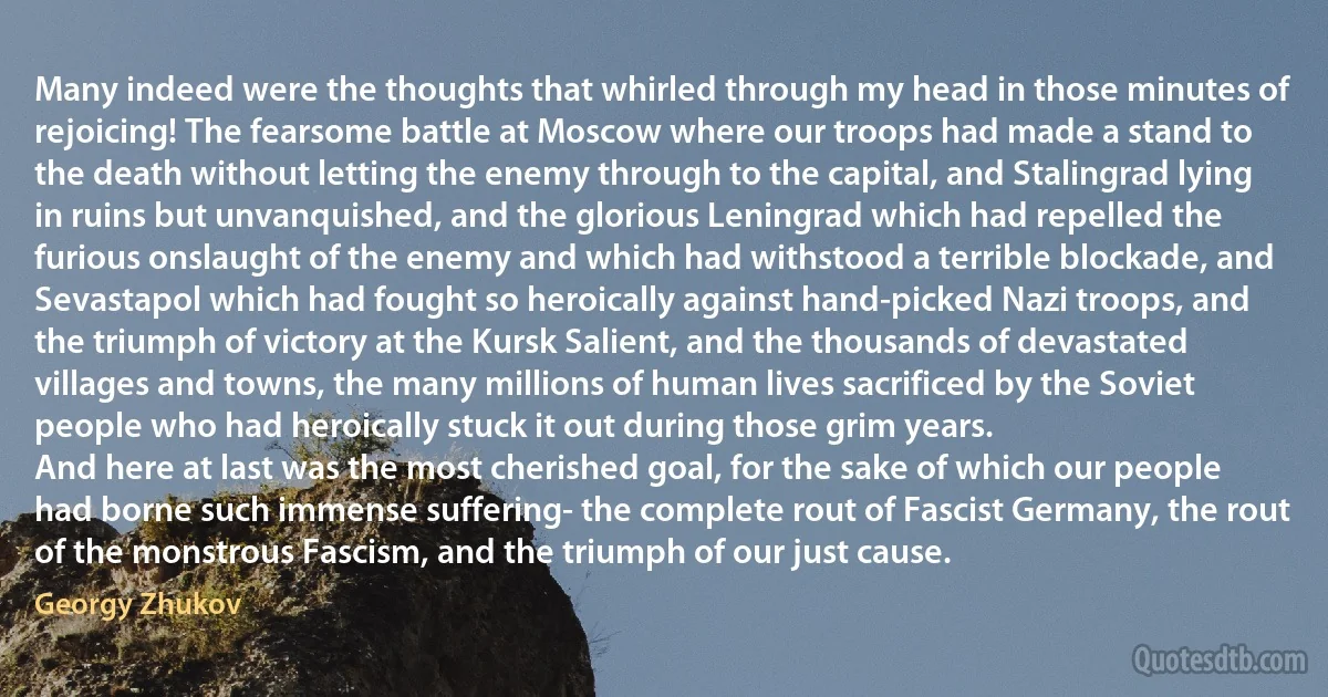 Many indeed were the thoughts that whirled through my head in those minutes of rejoicing! The fearsome battle at Moscow where our troops had made a stand to the death without letting the enemy through to the capital, and Stalingrad lying in ruins but unvanquished, and the glorious Leningrad which had repelled the furious onslaught of the enemy and which had withstood a terrible blockade, and Sevastapol which had fought so heroically against hand-picked Nazi troops, and the triumph of victory at the Kursk Salient, and the thousands of devastated villages and towns, the many millions of human lives sacrificed by the Soviet people who had heroically stuck it out during those grim years.
And here at last was the most cherished goal, for the sake of which our people had borne such immense suffering- the complete rout of Fascist Germany, the rout of the monstrous Fascism, and the triumph of our just cause. (Georgy Zhukov)