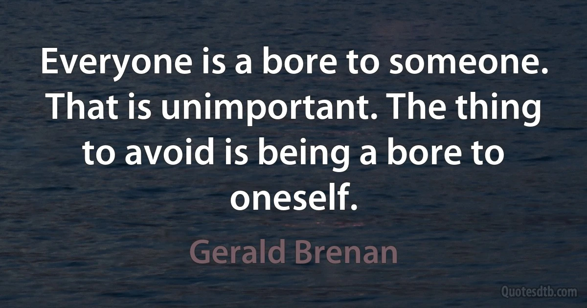 Everyone is a bore to someone. That is unimportant. The thing to avoid is being a bore to oneself. (Gerald Brenan)