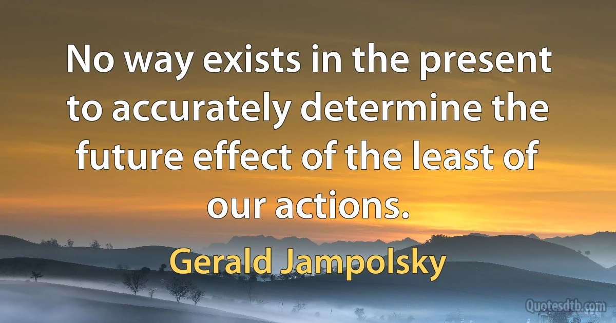 No way exists in the present to accurately determine the future effect of the least of our actions. (Gerald Jampolsky)