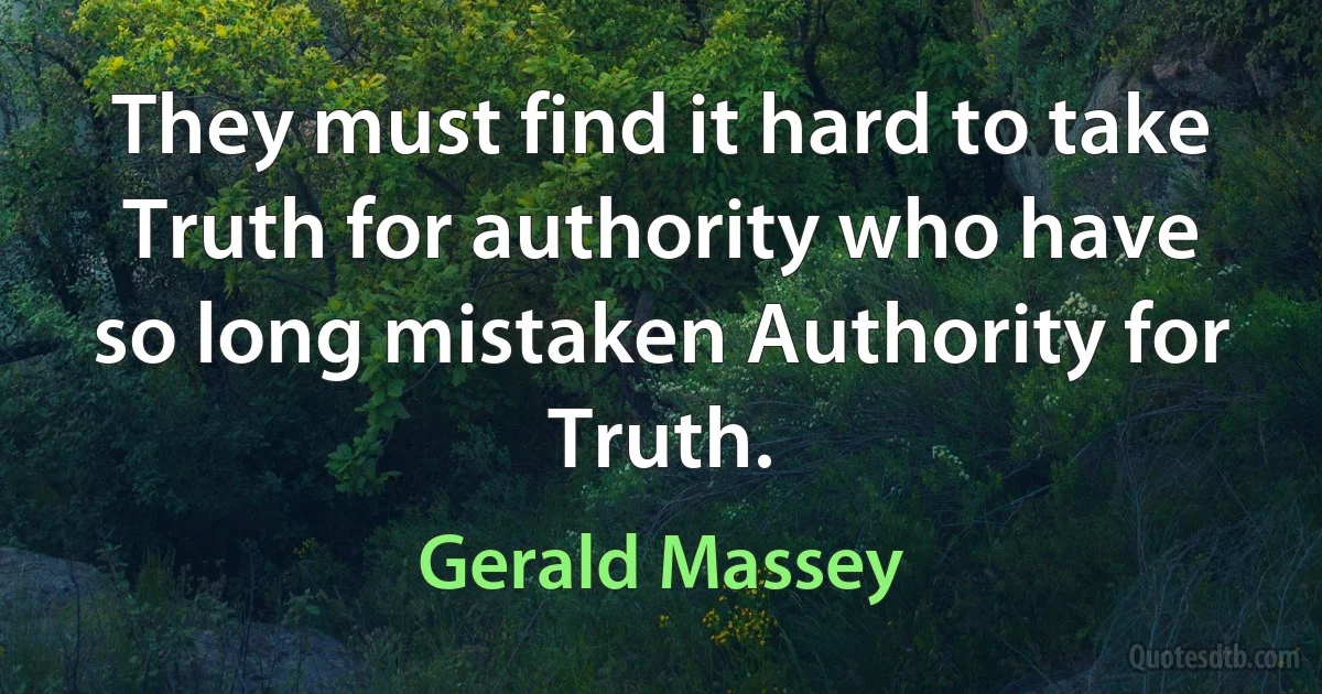 They must find it hard to take Truth for authority who have so long mistaken Authority for Truth. (Gerald Massey)