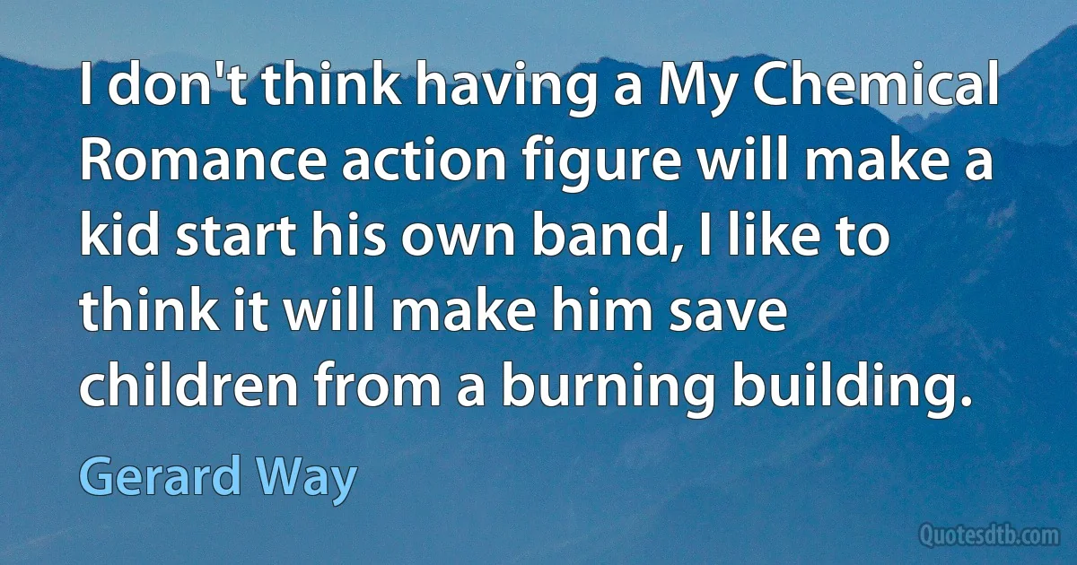 I don't think having a My Chemical Romance action figure will make a kid start his own band, I like to think it will make him save children from a burning building. (Gerard Way)