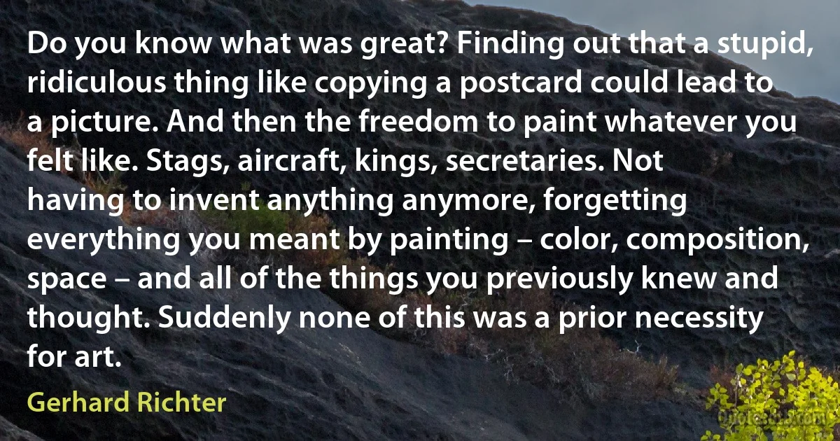 Do you know what was great? Finding out that a stupid, ridiculous thing like copying a postcard could lead to a picture. And then the freedom to paint whatever you felt like. Stags, aircraft, kings, secretaries. Not having to invent anything anymore, forgetting everything you meant by painting – color, composition, space – and all of the things you previously knew and thought. Suddenly none of this was a prior necessity for art. (Gerhard Richter)