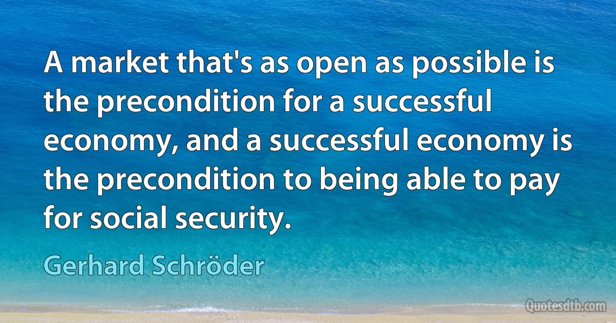 A market that's as open as possible is the precondition for a successful economy, and a successful economy is the precondition to being able to pay for social security. (Gerhard Schröder)