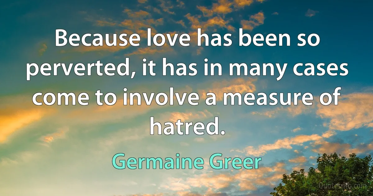 Because love has been so perverted, it has in many cases come to involve a measure of hatred. (Germaine Greer)