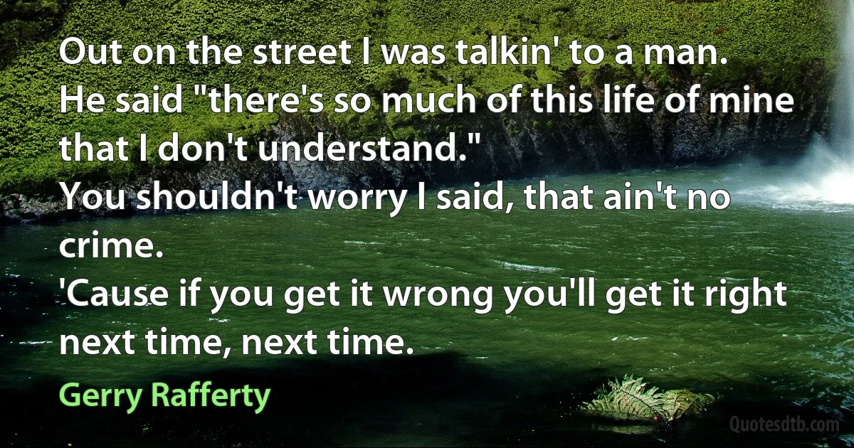 Out on the street I was talkin' to a man.
He said "there's so much of this life of mine that I don't understand."
You shouldn't worry I said, that ain't no crime.
'Cause if you get it wrong you'll get it right next time, next time. (Gerry Rafferty)