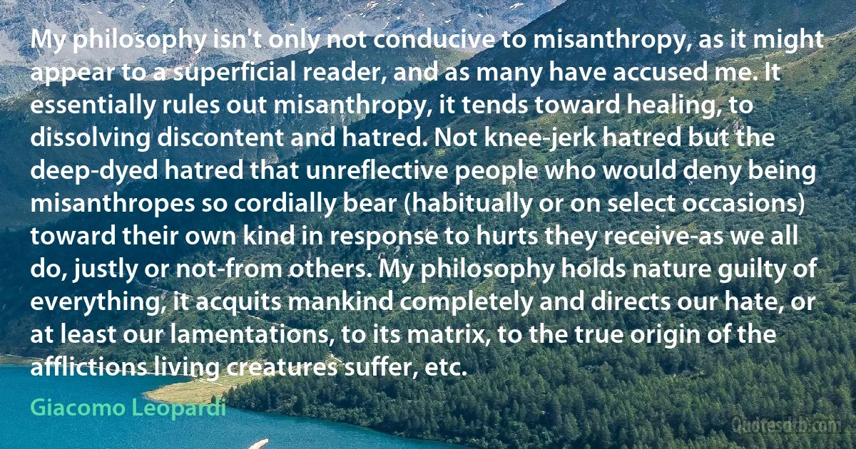 My philosophy isn't only not conducive to misanthropy, as it might appear to a superficial reader, and as many have accused me. It essentially rules out misanthropy, it tends toward healing, to dissolving discontent and hatred. Not knee-jerk hatred but the deep-dyed hatred that unreflective people who would deny being misanthropes so cordially bear (habitually or on select occasions) toward their own kind in response to hurts they receive-as we all do, justly or not-from others. My philosophy holds nature guilty of everything, it acquits mankind completely and directs our hate, or at least our lamentations, to its matrix, to the true origin of the afflictions living creatures suffer, etc. (Giacomo Leopardi)