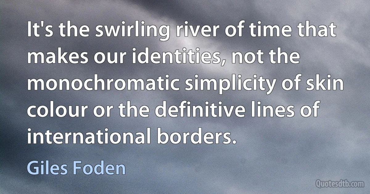 It's the swirling river of time that makes our identities, not the monochromatic simplicity of skin colour or the definitive lines of international borders. (Giles Foden)