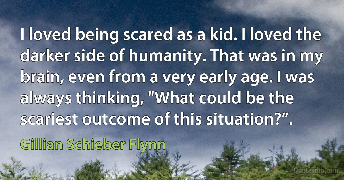 I loved being scared as a kid. I loved the darker side of humanity. That was in my brain, even from a very early age. I was always thinking, "What could be the scariest outcome of this situation?”. (Gillian Schieber Flynn)