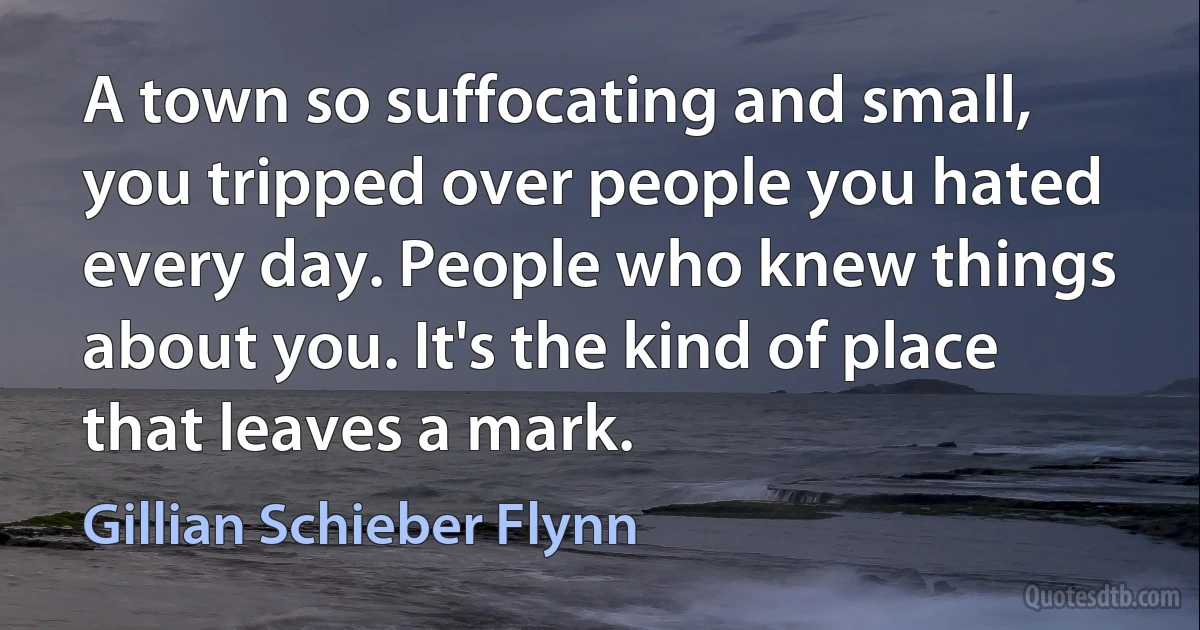 A town so suffocating and small, you tripped over people you hated every day. People who knew things about you. It's the kind of place that leaves a mark. (Gillian Schieber Flynn)