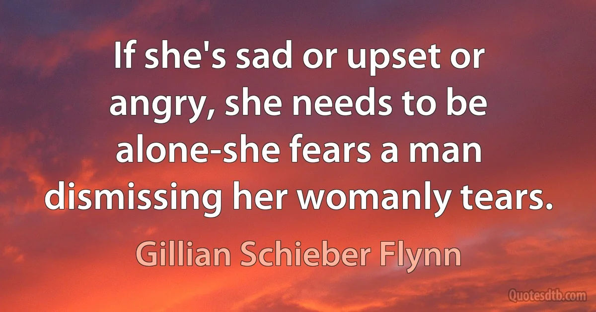 If she's sad or upset or angry, she needs to be alone-she fears a man dismissing her womanly tears. (Gillian Schieber Flynn)