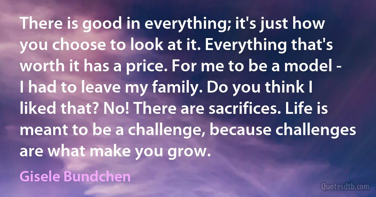 There is good in everything; it's just how you choose to look at it. Everything that's worth it has a price. For me to be a model - I had to leave my family. Do you think I liked that? No! There are sacrifices. Life is meant to be a challenge, because challenges are what make you grow. (Gisele Bundchen)