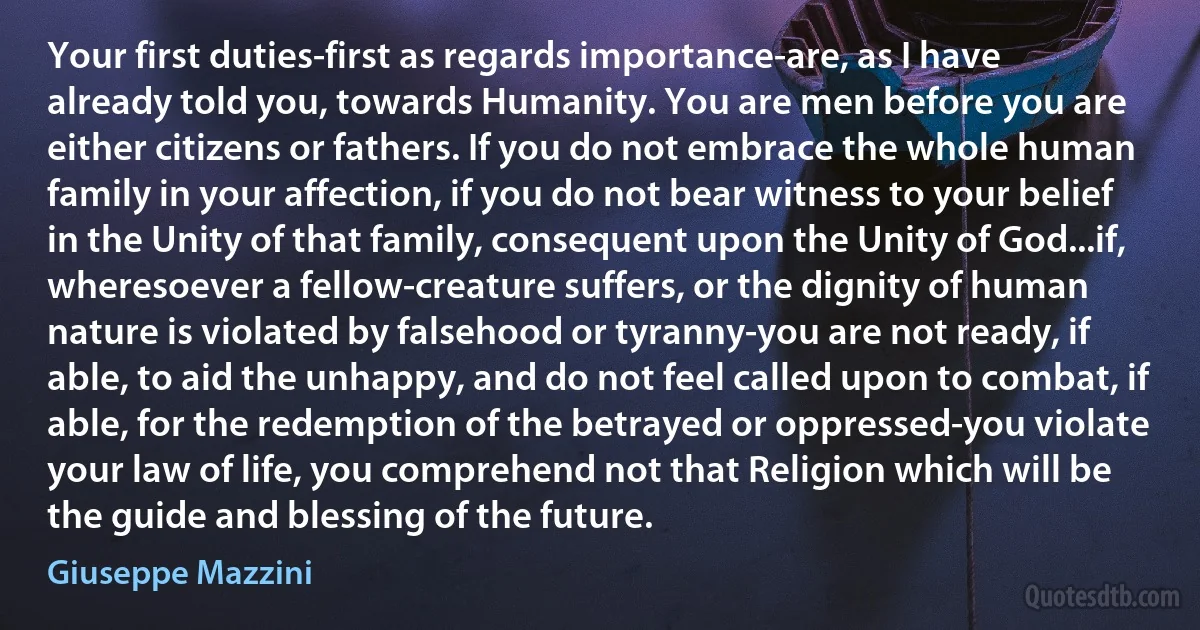 Your first duties-first as regards importance-are, as I have already told you, towards Humanity. You are men before you are either citizens or fathers. If you do not embrace the whole human family in your affection, if you do not bear witness to your belief in the Unity of that family, consequent upon the Unity of God...if, wheresoever a fellow-creature suffers, or the dignity of human nature is violated by falsehood or tyranny-you are not ready, if able, to aid the unhappy, and do not feel called upon to combat, if able, for the redemption of the betrayed or oppressed-you violate your law of life, you comprehend not that Religion which will be the guide and blessing of the future. (Giuseppe Mazzini)