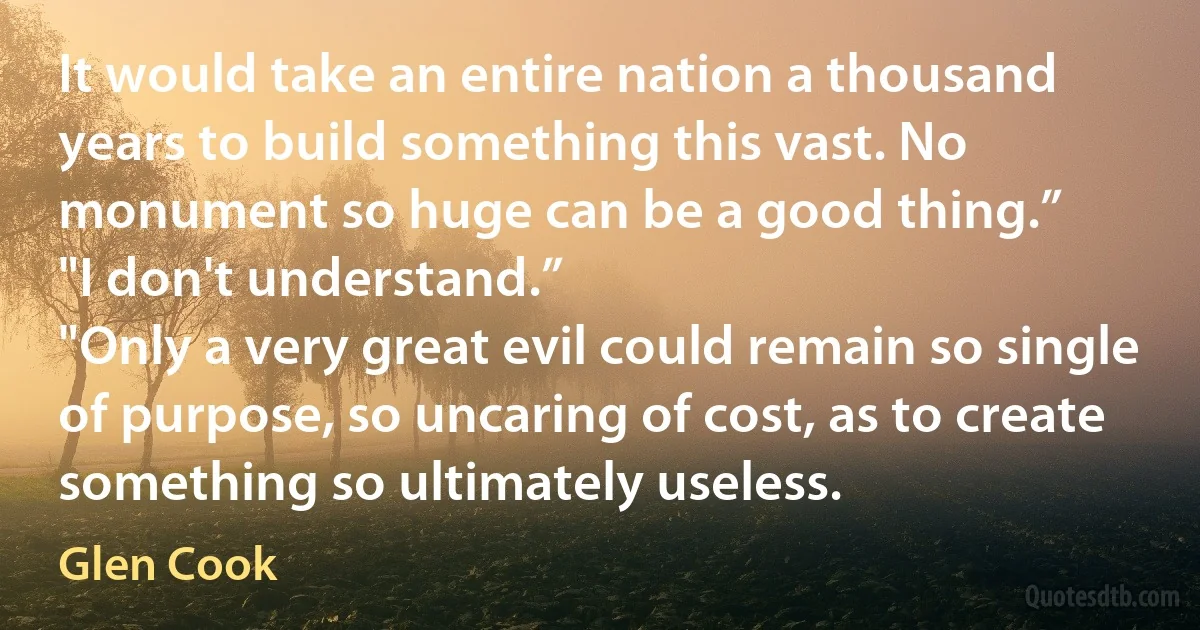 It would take an entire nation a thousand years to build something this vast. No monument so huge can be a good thing.”
"I don't understand.”
"Only a very great evil could remain so single of purpose, so uncaring of cost, as to create something so ultimately useless. (Glen Cook)