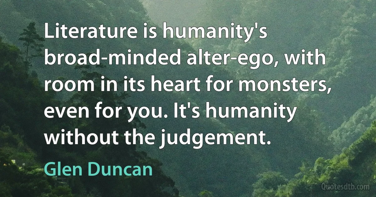 Literature is humanity's broad-minded alter-ego, with room in its heart for monsters, even for you. It's humanity without the judgement. (Glen Duncan)