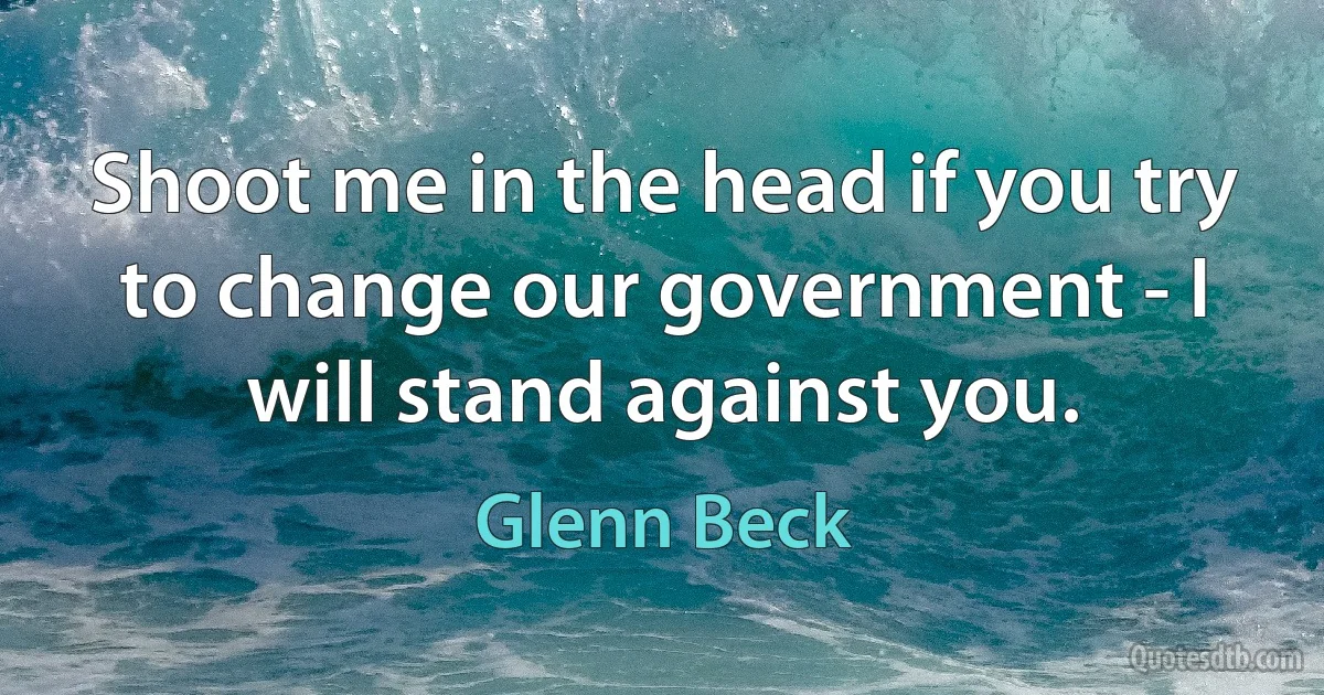 Shoot me in the head if you try to change our government - I will stand against you. (Glenn Beck)