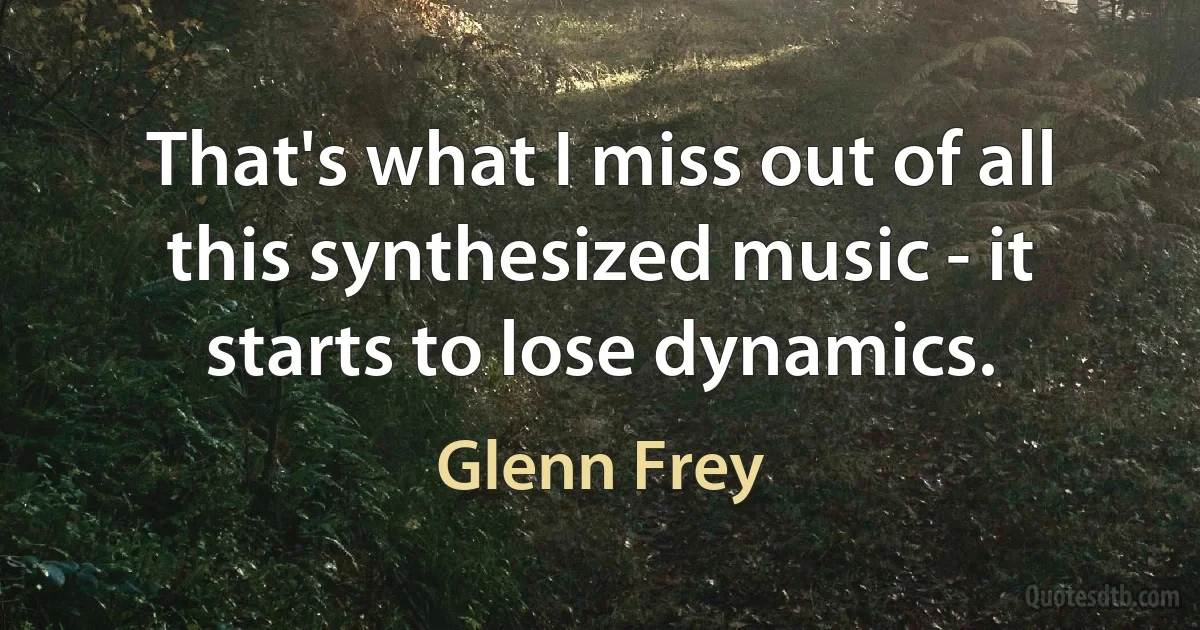 That's what I miss out of all this synthesized music - it starts to lose dynamics. (Glenn Frey)