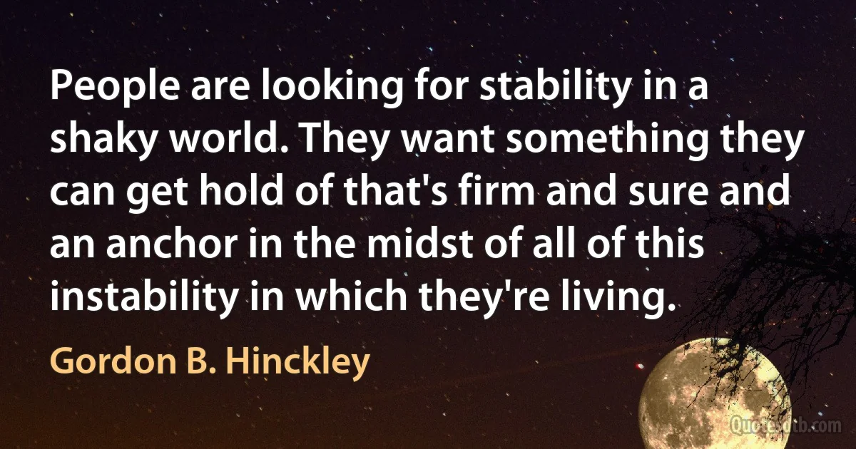 People are looking for stability in a shaky world. They want something they can get hold of that's firm and sure and an anchor in the midst of all of this instability in which they're living. (Gordon B. Hinckley)