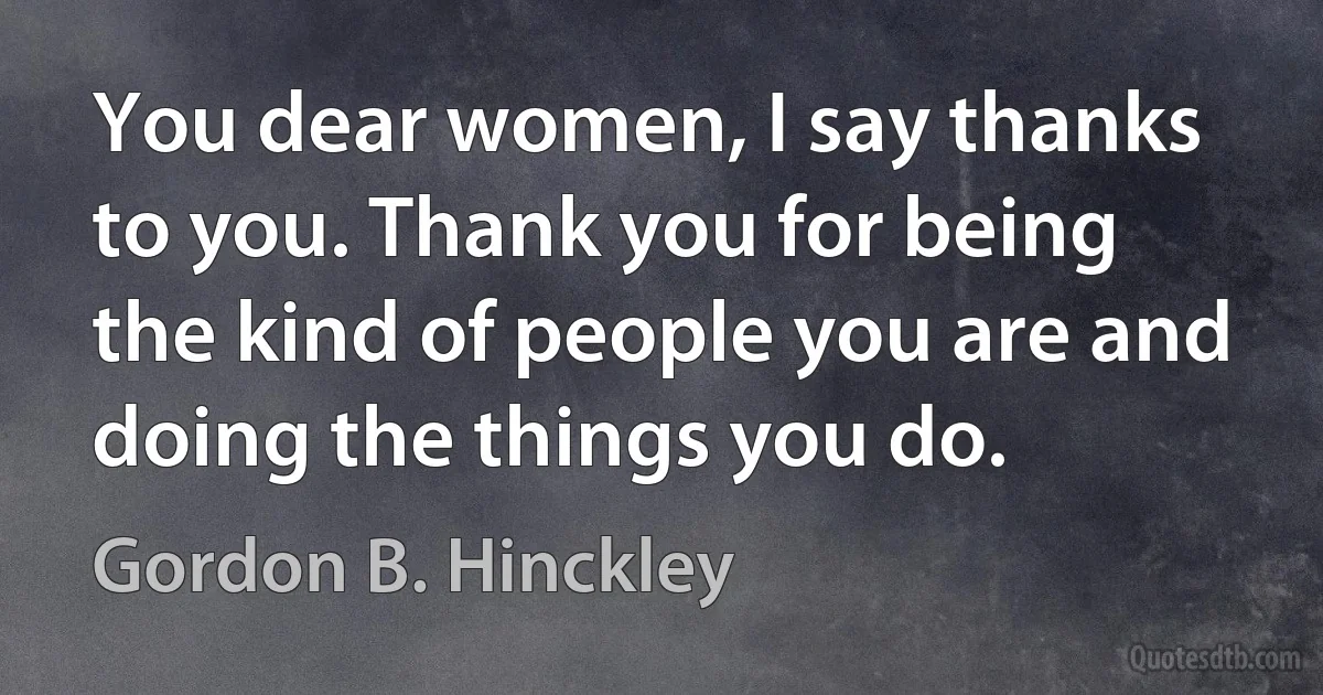 You dear women, I say thanks to you. Thank you for being the kind of people you are and doing the things you do. (Gordon B. Hinckley)